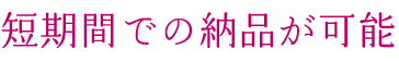 短期間での納品が可能